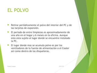 EL POLVO
 Retirar periódicamente el polvo del interior del PC y de
las tarjetas de expansión.
 El periodo de entre limpiezas es aproximadamente de
una año en el hogar y 6 meses en la oficina. Aunque
esto esta sujeto al lugar donde se encuentre instalado
la PC.
 El lugar donde mas se acumula polvo es por los
ventiladores de la fuente de alimentación o el Cooler
así como dentro de las disqueteras.
13/11/15Franco Loayza
 
