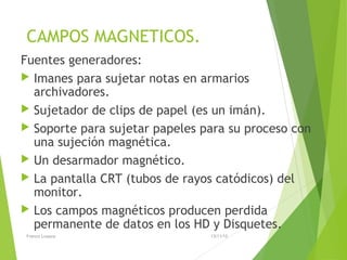 CAMPOS MAGNETICOS.
Fuentes generadores:
 Imanes para sujetar notas en armarios
archivadores.
 Sujetador de clips de papel (es un imán).
 Soporte para sujetar papeles para su proceso con
una sujeción magnética.
 Un desarmador magnético.
 La pantalla CRT (tubos de rayos catódicos) del
monitor.
 Los campos magnéticos producen perdida
permanente de datos en los HD y Disquetes.
13/11/15Franco Loayza
 