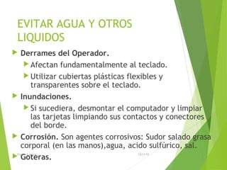 EVITAR AGUA Y OTROS
LIQUIDOS
 Derrames del Operador.
 Afectan fundamentalmente al teclado.
 Utilizar cubiertas plásticas flexibles y
transparentes sobre el teclado.
 Inundaciones.
 Si sucediera, desmontar el computador y limpiar
las tarjetas limpiando sus contactos y conectores
del borde.
 Corrosión. Son agentes corrosivos: Sudor salado grasa
corporal (en las manos),agua, acido sulfúrico, sal.
 Goteras.
13/11/15Franco Loayza
 