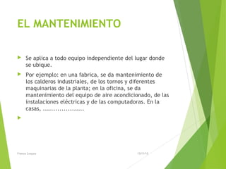 EL MANTENIMIENTO
 Se aplica a todo equipo independiente del lugar donde
se ubique.
 Por ejemplo: en una fabrica, se da mantenimiento de
los calderos industriales, de los tornos y diferentes
maquinarias de la planta; en la oficina, se da
mantenimiento del equipo de aire acondicionado, de las
instalaciones eléctricas y de las computadoras. En la
casas, ....................

13/11/15Franco Loayza
 