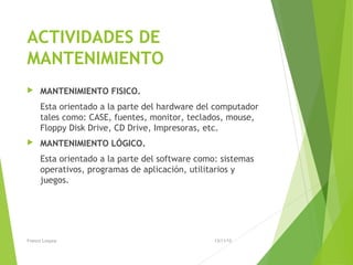 ACTIVIDADES DE
MANTENIMIENTO
 MANTENIMIENTO FISICO.
Esta orientado a la parte del hardware del computador
tales como: CASE, fuentes, monitor, teclados, mouse,
Floppy Disk Drive, CD Drive, Impresoras, etc.
 MANTENIMIENTO LÓGICO.
Esta orientado a la parte del software como: sistemas
operativos, programas de aplicación, utilitarios y
juegos.
13/11/15Franco Loayza
 