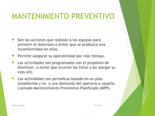 MANTENIMIENTO PREVENTIVO
 Son las acciones que realizan a los equipos para
prevenir el deterioro o evitar que se produzca una
inconformidad en ellos.
 Permite asegurar su operatividad por más tiempo.
 Las actividades son programadas con el propósito de
disminuir, o evitar que ocurran las fallas y asi alargar su
vida útil.
 Las actividades son periodicas basado en un plan
establecido y no a una demanda del operario o usuario.
Llamado Mantenimiento Preventivo Planficado (MPP).
13/11/15Franco Loayza
 
