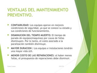 VENTAJAS DEL MANTENIMIENTO
PREVENTIVO.
 CONFIABILIDAD: Los equipos operan en mejores
condiciones de seguridad, ya que se conoce su estado y
sus condiciones de funcionamiento.
 DISMINUCION DEL TIEMPO MUERTO: El tiempo de
parada de equipos(maquinas) por causa de fallas
disminuyen. Por lo tanto, el costo asociado a la
paralización también disminuye.
 MAYOR DURACION : Los equipos e instalaciones tendrán
una mayor vida útil.
 MENOR COSTO DE LAS REPARACIONES: al haber menos
fallas, el presupuesto de reparaciones debe disminuir.
13/11/15Franco Loayza
 
