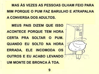MAS ÀS VEZES AS PESSOAS OLHAM FEIO PARA
MIM PORQUE O PUM FAZ BARULHO E ATRAPALHA
A CONVERSA DOS ADULTOS.
MEUS PAIS DIZEM QUE ISSO
ACONTECE PORQUE TEM HORA
CERTA PRA SOLTAR O PUM.
QUANDO EU SOLTO NA HORA
ERRADA, ELE INCOMODA OS
OUTROS E EU ACABO LEVANDO
UM MONTE DE BRONCA À TOA.
9
 