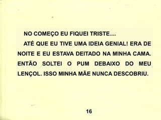 NO COMEÇO EU FIQUEI TRISTE....
ATÉ QUE EU TIVE UMA IDEIA GENIAL! ERA DE
NOITE E EU ESTAVA DEITADO NA MINHA CAMA.
ENTÃO SOLTEI O PUM DEBAIXO DO MEU
LENÇOL. ISSO MINHA MÃE NUNCA DESCOBRIU.
16
 
