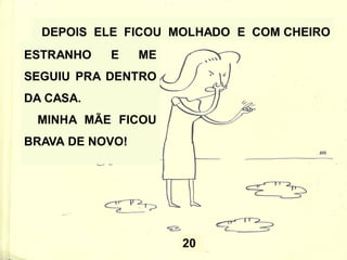 20
DEPOIS ELE FICOU MOLHADO E COM CHEIRO
ESTRANHO E ME
SEGUIU PRA DENTRO
DA CASA.
MINHA MÃE FICOU
BRAVA DE NOVO!
 