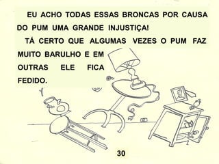30
EU ACHO TODAS ESSAS BRONCAS POR CAUSA
DO PUM UMA GRANDE INJUSTIÇA!
TÁ CERTO QUE ALGUMAS VEZES O PUM FAZ
MUITO BARULHO E EM
OUTRAS ELE FICA
FEDIDO.
 