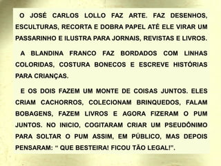 O JOSÉ CARLOS LOLLO FAZ ARTE. FAZ DESENHOS,
ESCULTURAS, RECORTA E DOBRA PAPEL ATÉ ELE VIRAR UM
PASSARINHO E ILUSTRA PARA JORNAIS, REVISTAS E LIVROS.
A BLANDINA FRANCO FAZ BORDADOS COM LINHAS
COLORIDAS, COSTURA BONECOS E ESCREVE HISTÓRIAS
PARA CRIANÇAS.
E OS DOIS FAZEM UM MONTE DE COISAS JUNTOS. ELES
CRIAM CACHORROS, COLECIONAM BRINQUEDOS, FALAM
BOBAGENS, FAZEM LIVROS E AGORA FIZERAM O PUM
JUNTOS. NO INICIO, COGITARAM CRIAR UM PSEUDÔNIMO
PARA SOLTAR O PUM ASSIM, EM PÚBLICO, MAS DEPOIS
PENSARAM: “ QUE BESTEIRA! FICOU TÃO LEGAL!”.
 