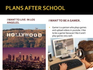 I WANT TO LIVE IN LOS
ANGELES.
I WANT TO BE A GAMER.
Gamer is a person who plays games
and upload videos in youtube. I like
to be a gamer because I like it and I
play games very well.