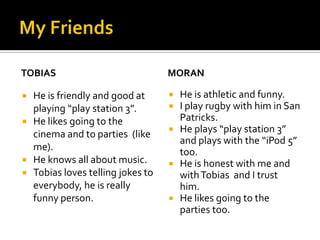TOBIAS
He is friendly and good at
playing “play station 3”.
He likes going to the
cinema and to parties (like
me).
He knows all about music.
Tobias loves telling jokes to
everybody, he is really
funny person.
MORAN
He is athletic and funny.
I play rugby with him in San
Patricks.
He plays “play station 3”
and plays with the “iPod 5”
too.
He is honest with me and
with Tobias and I trust
him.
He likes going to the
parties too.
