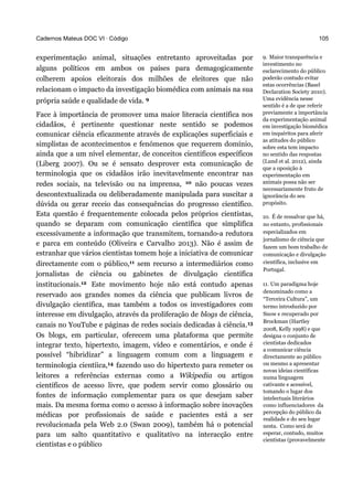 Cadernos Mateus DOC VI · Código
experimentação animal, situações entretanto aproveitadas por
alguns políticos em ambos os países para demagogicamente
colherem apoios eleitorais dos milhões de eleitores que não
relacionam o impacto da investigação biomédica com animais na sua
própria saúde e qualidade de vida. 9
Face à importância de promover uma maior literacia científica nos
cidadãos, é pertinente questionar neste sentido se podemos
comunicar ciência eficazmente através de explicações superficiais e
simplistas de acontecimentos e fenómenos que requerem domínio,
ainda que a um nível elementar, de conceitos científicos específicos
(Liberg 2007). Ou se é sensato desprover esta comunicação de
terminologia que os cidadãos irão inevitavelmente encontrar nas
redes sociais, na televisão ou na imprensa, 10 não poucas vezes
descontextualizada ou deliberadamente manipulada para suscitar a
dúvida ou gerar receio das consequências do progresso científico.
Esta questão é frequentemente colocada pelos próprios cientistas,
quando se deparam com comunicação científica que simplifica
excessivamente a informação que transmitem, tornando-a redutora
e parca em conteúdo (Oliveira e Carvalho 2013). Não é assim de
estranhar que vários cientistas tomem hoje a iniciativa de comunicar
directamente com o público,11 sem recurso a intermediários como
jornalistas de ciência ou gabinetes de divulgação científica
institucionais.12 Este movimento hoje não está contudo apenas
reservado aos grandes nomes da ciência que publicam livros de
divulgação científica, mas também a todos os investigadores com
interesse em divulgação, através da proliferação de blogs de ciência,
canais no YouTube e páginas de redes sociais dedicadas à ciência.13
Os blogs, em particular, oferecem uma plataforma que permite
integrar texto, hipertexto, imagem, vídeo e comentários, e onde é
possível “hibridizar” a linguagem comum com a linguagem e
terminologia cientíica,14 fazendo uso do hipertexto para remeter os
leitores a referências externas como a Wikipedia ou artigos
científicos de acesso livre, que podem servir como glossário ou
fontes de informação complementar para os que desejam saber
mais. Da mesma forma como o acesso à informação sobre inovações
médicas por profissionais de saúde e pacientes está a ser
revolucionada pela Web 2.0 (Swan 2009), também há o potencial
para um salto quantitativo e qualitativo na interacção entre
cientistas e o público
105
9. Maior transparência e
investimento no
esclarecimento do público
poderão contudo evitar
estas ocorrências (Basel
Declaration Society 2010).
Uma evidência nesse
sentido é a de que referir
previamente a importância
da experimentação animal
em investigação biomédica
em inquéritos para aferir
as atitudes do público
sobre esta tem impacto
no sentido das respostas
(Lund et al. 2012), ainda
que a oposição à
experimentação em
animais possa não ser
necessariamente fruto de
ignorância do seu
propósito.
10. É de ressalvar que há,
no entanto, profissionais
especializados em
jornalismo de ciência que
fazem um bom trabalho de
comunicação e divulgação
científica, inclusive em
Portugal.
11. Um paradigma hoje
denominado como a
“Terceira Cultura”, um
termo introduzido por
Snow e recuperado por
Brockman (Hartley
2008, Kelly 1998) e que
designa o conjunto de
cientistas dedicados
a comunicar ciência
directamente ao público
ou mesmo a apresentar
novas ideias científicas
numa linguagem
cativante e acessível,
tomando o lugar dos
intelectuais literários
como influenciadores da
percepção do público da
realidade e do seu lugar
nesta. Como será de
esperar, contudo, muitos
cientistas (provavelmente
 