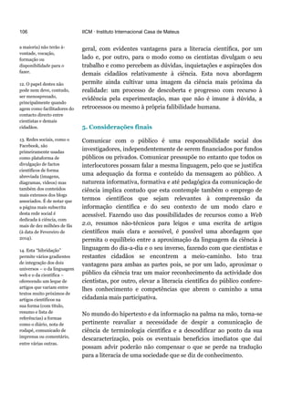 106
a maioria) não terão à-
vontade, vocação,
formação ou
disponibilidade para o
fazer.
12. O papel destes não
pode nem deve, contudo,
ser menosprezado,
principalmente quando
agem como facilitadores do
contacto directo entre
cientistas e demais
cidadãos.
13. Redes sociais, como o
Facebook, são
primeiramente usadas
como plataforma de
divulgação de factos
científicos de forma
abreviada (imagens,
diagramas, vídeos) mas
também dos conteúdos
mais extensos dos blogs
associados. É de notar que
a página mais subscrita
desta rede social é
dedicada à ciência, com
mais de dez milhões de fãs
(à data de Fevereiro de
2014).
14. Esta “hibridação”
permite vários gradientes
de integração dos dois
universos – o da linguagem
web e o da científica –
oferecendo um leque de
artigos que variam entre
textos muito próximos de
artigos científicos na
sua forma (com título,
resumo e lista de
referências) a formas
como o diário, nota de
rodapé, comunicado de
imprensa ou comentário,
entre várias outras.
IICM · Instituto Internacional Casa de Mateus
geral, com evidentes vantagens para a literacia científica, por um
lado e, por outro, para o modo como os cientistas divulgam o seu
trabalho e como percebem as dúvidas, inquietações e aspirações dos
demais cidadãos relativamente à ciência. Esta nova abordagem
permite ainda cultivar uma imagem da ciência mais próxima da
realidade: um processo de descoberta e progresso com recurso à
evidência pela experimentação, mas que não é imune à dúvida, a
retrocessos ou mesmo à própria falibilidade humana.
5. Considerações finais
Comunicar com o público é uma responsabilidade social dos
investigadores, independentemente de serem financiados por fundos
públicos ou privados. Comunicar pressupõe no entanto que todos os
interlocutores possam falar a mesma linguagem, pelo que se justifica
uma adequação da forma e conteúdo da mensagem ao público. A
natureza informativa, formativa e até pedagógica da comunicação de
ciência implica contudo que esta contemple também o emprego de
termos científicos que sejam relevantes à compreensão da
informação científica e do seu contexto de um modo claro e
acessível. Fazendo uso das possibilidades de recursos como a Web
2.0, resumos não-técnicos para leigos e uma escrita de artigos
científicos mais clara e acessível, é possível uma abordagem que
permita o equilíbrio entre a aproximação da linguagem da ciência à
linguagem do dia-a-dia e o seu inverso, fazendo com que cientistas e
restantes cidadãos se encontrem a meio-caminho. Isto traz
vantagens para ambas as partes pois, se por um lado, aproximar o
público da ciência traz um maior reconhecimento da actividade dos
cientistas, por outro, elevar a literacia científica do público confere-
lhes conhecimento e competências que abrem o caminho a uma
cidadania mais participativa.
No mundo do hipertexto e da informação na palma na mão, torna-se
pertinente reavaliar a necessidade de despir a comunicação de
ciência de terminologia científica e a descodificar ao ponto da sua
descaracterização, pois os eventuais benefícios imediatos que daí
possam advir poderão não compensar o que se perde na tradução
para a literacia de uma sociedade que se diz de conhecimento.
 