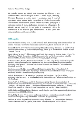 Cadernos Mateus DOC VI · Código 107
Os grandes nomes da ciência que connosco partilharam o seu
conhecimento e entusiasmo pela ciência – como Sagan, Hawking,
Dawkins, Feynman e muitos mais – mostraram que é possível
apresentar novos termos, ideias e conceitos ao público de um modo
acessível mas não simplista, preciso sem ser exaustivo, pedagógico e
cativante. Acima de tudo, ajudaram a mostrar que a linguagem da
ciência, no seu essencial, é a da lógica e pensamento crítico, da
curiosidade e do fascínio pelo desconhecido. E essa pode ser
compreendida e partilhada por todos.
Bibliografia
Basel Declaration Society. 2010. “A call for more trust, transparency and communication on 
animal research”. Conference “Research at a Crossroads”, Basel, November 29th 2010
Bauer, Martin W. 2008. "Survey research on public understanding of science." In Handbook of
Public Communication of Science and Technology, edited by M. Bucchi and B. Trench, 111-129.
Taylor & Francis.
Bauer, Martin W. 2012. "Public Attention to Science 1820–2010 – A ‘Longue Durée’ Picture." In
The Sciences’ Media Connection – Public Communication and its Repercussions, edited by
Simone Rödder, Martina Franzen and Peter Weingart, 35-58. Springer.
Bettencourt-Dias, Mónica, Ana Godinho Coutinho, and Sofia Jorge Araújo. 2012. "Strategies to
promote science communication: organisation and evaluation of a workshop to improve the
communication between Portuguese researchers, the media and the public." Comunicação e
Sociedade no. 6:89.
Brechman, Jean, Chul-joo Lee, and Joseph N. Cappella. 2009. "Lost in Translation?: A
Comparison of Cancer-Genetics Reporting in the Press Release and Its Subsequent Coverage in
the Press." Science Communication 30 (4):453-474.
Bucchi, Massimiano. 2008. "Of deficits, deviations and dialogues - Theories of public
communication of science " In Handbook of public communication of science and technology, 57-
76. Routledge.
Burns, T. W., D. J. O'Connor, and S. M. Stocklmayer. 2003. "Science Communication: A
Contemporary Definition." Public Understanding of Science no. 12 (2):183-202. Cribb, Julian, and
Tjempaka Sari Hartomo. 2002a. "Communicating new technologies (Chapter 8)." In Sharing
Knowledge: A Guide to Effective Science Communication, 129-143. CSIRO Publishing.
Cribb, Julian, and Tjempaka Sari Hartomo. 2002b. Sharing knowledge: a guide to effective science
communication: CSIRO Publishing.
Davis, Philip M. 2011. "Open access, readership, citations: a randomized controlled trial of
scientific journal publishing." The FASEB Journal no. 25 (7):2129-2134.
Dawkins, R. 2000. "Huge Clowdy Symbols of a High Romance." In Unweaving the Rainbow:
Science, Delusion and the Appetite for Wonder, 180-209. Houghton Mifflin Harcourt.
 