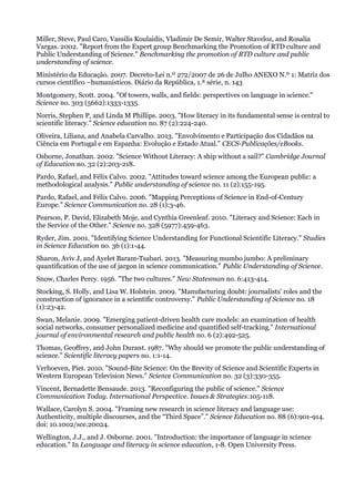 Miller, Steve, Paul Caro, Vassilis Koulaidis, Vladimir De Semir, Walter Staveloz, and Rosalia
Vargas. 2002. "Report from the Expert group Benchmarking the Promotion of RTD culture and
Public Understanding of Science." Benchmarking the promotion of RTD culture and public
understanding of science.
Ministério da Educação. 2007. Decreto-Lei n.º 272/2007 de 26 de Julho ANEXO N.º 1: Matriz dos
cursos científico –humanísticos. Diário da República, 1.ª série, n. 143
Montgomery, Scott. 2004. "Of towers, walls, and fields: perspectives on language in science."
Science no. 303 (5662):1333-1335.
Norris, Stephen P, and Linda M Phillips. 2003. "How literacy in its fundamental sense is central to
scientific literacy." Science education no. 87 (2):224-240.
Oliveira, Liliana, and Anabela Carvalho. 2013. "Envolvimento e Participação dos Cidadãos na
Ciência em Portugal e em Espanha: Evolução e Estado Atual." CECS-Publicações/eBooks.
Osborne, Jonathan. 2002. "Science Without Literacy: A ship without a sail?" Cambridge Journal
of Education no. 32 (2):203-218.
Pardo, Rafael, and Félix Calvo. 2002. "Attitudes toward science among the European public: a
methodological analysis." Public understanding of science no. 11 (2):155-195.
Pardo, Rafael, and Félix Calvo. 2006. "Mapping Perceptions of Science in End-of-Century
Europe." Science Communication no. 28 (1):3-46.
Pearson, P. David, Elizabeth Moje, and Cynthia Greenleaf. 2010. "Literacy and Science: Each in
the Service of the Other." Science no. 328 (5977):459-463.
Ryder, Jim. 2001. "Identifying Science Understanding for Functional Scientific Literacy." Studies
in Science Education no. 36 (1):1-44.
Sharon, Aviv J, and Ayelet Baram-Tsabari. 2013. "Measuring mumbo jumbo: A preliminary
quantification of the use of jargon in science communication." Public Understanding of Science.
Snow, Charles Percy. 1956. "The two cultures." New Statesman no. 6:413-414.
Stocking, S. Holly, and Lisa W. Holstein. 2009. "Manufacturing doubt: journalists' roles and the
construction of ignorance in a scientific controversy." Public Understanding of Science no. 18
(1):23-42.
Swan, Melanie. 2009. "Emerging patient-driven health care models: an examination of health
social networks, consumer personalized medicine and quantified self-tracking." International
journal of environmental research and public health no. 6 (2):492-525.
Thomas, Geoffrey, and John Durant. 1987. "Why should we promote the public understanding of
science." Scientific literacy papers no. 1:1-14.
Verhoeven, Piet. 2010. "Sound-Bite Science: On the Brevity of Science and Scientific Experts in
Western European Television News." Science Communication no. 32 (3):330-355.
Vincent, Bernadette Bensaude. 2013. "Reconfiguring the public of science." Science
Communication Today. International Perspective. Issues & Strategies:105-118.
Wallace, Carolyn S. 2004. "Framing new research in science literacy and language use:
Authenticity, multiple discourses, and the “Third Space”." Science Education no. 88 (6):901-914.
doi: 10.1002/sce.20024.
Wellington, J.J., and J. Osborne. 2001. "Introduction: the importance of language in science
education." In Language and literacy in science education, 1-8. Open University Press.
 