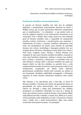 96 IICM · Instituto Internacional Casa de Mateus
Somewhere, something incredible is waiting to be known.
- Carl Sagan
Da literacia científica e da sua importância
O conceito de literacia científica tem sido alvo de múltiplas
definições e interpretações (sumariamente descritas em Norris e
Phillips 2003), que no geral representam diferentes competências
que se complementam – ou sobrepõem – e que podem variar ao
nível da exigência cognitiva ou de conhecimento necessários à sua
consecução. Para o âmbito deste artigo tomar-se-á uma definição
geral de literacia científica como a capacidade de compreender
questões, notícias, fenómenos e acontecimentos que requeiram o
conhecimento de factos e conceitos científicos elementares, bem
como um entendimento da ciência como produto da actividade
humana com valores, metodologia e linguagem próprias (ver, por
exemplo, Burns, O’Connor e Stocklmayer 2003, Ryder 2001, Hazen e
Treil 2009, Laugksch 2000). Thomas e Durant listaram nove
vantagens de uma maior literacia científica do público, contando-se
entre estas benefícios intelectuais, estéticos e morais; mas também
para a ciência, a economia, a democracia e a sociedade como um
todo (Thomas e Durant 1987). A literacia científica tem assim um
impacto diário na vida dos cidadãos, ao permitir levar a cabo
competentemente tarefas tão diversas como interpretar a bula de um
medicamento, acompanhar um debate sobre alimentos
geneticamente modificados, decidir entre consultar um médico ou
um homeopata, identificar publicidade, propaganda e informação
enganosa ou tomar decisões alimentares saudáveis, entre muitas
outras.
Não obstante a sua importância para o dia-a-dia, os níveis de
literacia científica e interesse pela ciência são geralmente baixos na
generalidade dos países desenvolvidos. Isto é particularmente
notório em Portugal, a julgar pela performance dos cidadãos
portugueses em inquéritos conduzidos nos anos 90 e década de
2000, que colocam o país na cauda da Europa a este respeito (Miller
1998, Bettencourt-Dias, Coutinho, e Araújo 2012, Miller et al. 2002).
A fraca prestação nestes indicadores no país é transversal a factores
como a idade, sexo e perfil socioeconómico. Aliás, num estudo
envolvendo vários países europeus, “ser português”
 