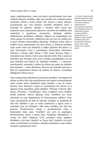 Cadernos Mateus DOC VI · Código
surge, estatisticamente, como um factor correlacionado com uma
reduzida literacia científica, algo sem paralelo nos restantes países
analisados (Pardo e Calvo 2006). Isto merece a maior atenção,
considerando que uma literacia científica deficitária torna a
formação de opiniões, atitudes e decisões sobre temas que
requeiram uma compreensão objectiva e científica da realidade mais
vulnerável à ignorância, preconceito, ideologia política,
militantismos partidários, afiliação religiosa ou manipulação por
vários grupos de interesse, influências que, por sua vez, podem por
si gerar atitudes anticientíficas (Stocking e Holstein 2009, Jelen e
Lockett 2014), perpetuando um ciclo vicioso. A iliteracia científica
surge assim como um obstáculo à análise objectiva dos factos e a
uma intervenção cívica e participação democrática informadas
(Thomas e Durant 1987, Hazen e Treil 2009, Pearson, Moje, e
Greenleaf 2010, Pardo e Calvo 2002, Bucchi 2008). Não é assim de
estranhar que Portugal surja como exemplo paradigmático de um
país ocidental com índices de cidadania científica – o interesse,
envolvimento, promoção e defesa da ciência por parte de cidadãos
não-cientistas – muito diminutos, fruto de um reduzido interesse e
falta de competências básicas em matéria de ciência e tecnologia
(Mejlgaard e Stares 2012).
Uma compreensão deficitária do processo científico e do impacto da
ciência no dia-a-dia (cujo entendimento não requer necessariamente
saber muitos factos científicos) pode também, a par de outros
factores, fazer diminuir o apoio ao investimento em ciência, ou a
algumas áreas específicas, pelos cidadãos (Thomas e Durant 1987,
Burns, O’Connor, e Stocklmayer 2003, Laugksch 2000, Hodson
2008) podendo colocar algumas áreas científicas em risco,
sobretudo as mais dependentes de financiamento público.1 Uma
outra consequência da falta de literacia científica na qualidade de
vida dos cidadãos é que os torna vulneráveis a logros como a
astrologia (que em Portugal é tida como científica por 45% das
pessoas, Eurobarometer 2005), a pseudociências como a
homeopatia (tida como “científica” por 40% da população,
Eurobarometer 2005) e outras ditas “medicinas alternativas”, à
crença em mitos religiosos (70% acreditam numa qualquer
divindade e 15% num “espírito” ou “força vital”, Gaskell et al 2010)
como o criacionismo ou mesmo a atitudes extremistas, como é disso
exemplo a oposição por actos
97
1. Um maior conhecimento
científico poderá em certas
situações também resultar
num maior cepticismo
relativamente às
motivações dos cientistas e
às consequências éticas ou
ambientais de alguns
avanços científicos,
principalmente se o
público se sentir excluído
do debate sobre estes
temas (Cribb e Hartomo
2002a, Bauer 2008,
Vincent 2013, Hodson
2008).
 