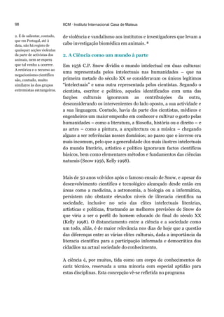 98
2. É de salientar, contudo,
que em Portugal, até à
data, não há registo de
quaisquer acções violentas
da parte de activistas dos
animais, nem se espera
que tal venha a ocorrer.
A retórica e o recurso ao
negacionismo científico
são, contudo, muito
similares às dos grupos
extremistas estrangeiros.
IICM · Instituto Internacional Casa de Mateus
de violência e vandalismo aos institutos e investigadores que levam a
cabo investigação biomédica em animais. 2
2. A Ciência como um mundo à parte
Em 1956 C.P. Snow dividiu o mundo intelectual em duas culturas:
uma representada pelos intelectuais nas humanidades – que na
primeira metade do século XX se consideravam os únicos legítimos
“intelectuais” e uma outra representada pelos cientistas. Segundo o
cientista, escritor e político, aqueles identificados com uma das
facções culturais ignoravam as contribuições da outra,
desconsiderando os intervenientes do lado oposto, a sua actividade e
a sua linguagem. Contudo, havia da parte dos cientistas, médicos e
engenheiros um maior empenho em conhecer e cultivar o gosto pelas
humanidades – como a literatura, a filosofia, história ou o direito – e
as artes – como a pintura, a arquitectura ou a música – chegando
alguns a ser referências nesses domínios; ao passo que o inverso era
mais incomum, pelo que a generalidade dos mais ilustres intelectuais
do mundo literário, artístico e político ignoravam factos científicos
básicos, bem como elementares métodos e fundamentos das ciências
naturais (Snow 1956, Kelly 1998).
Mais de 50 anos volvidos após o famoso ensaio de Snow, e apesar do
desenvolvimento científico e tecnológico alcançado desde então em
áreas como a medicina, a astronomia, a biologia ou a informática,
persistem não obstante elevados níveis de iliteracia científica na
sociedade, inclusive no seio das elites intelectuais literárias,
artísticas e políticas, frustrando as melhores previsões de Snow do
que viria a ser o perfil do homem educado do final do século XX
(Kelly 1998). O distanciamento entre a ciência e a sociedade como
um todo, aliás, é de maior relevância nos dias de hoje que a questão
das diferenças entre as várias elites culturais, dada a importância da
literacia científica para a participação informada e democrática dos
cidadãos na actual sociedade do conhecimento.
A ciência é, por muitos, tida como um corpo de conhecimentos de
cariz técnico, reservada a uma minoria com especial aptidão para
estas disciplinas. Esta concepção vê-se refletida no programa
 