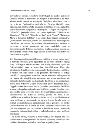 Cadernos Mateus DOC VI · Código 99
curricular do ensino secundário em Portugal, no qual os cursos de
Ciências Sociais e Humanas, de Línguas e Literatura e de Artes
Visuais estão isentos de quaisquer disciplinas científicas, com a
excepção de “Matemática Aplicada às Ciências Sociais” como
opcional. Em contrapartida, os cursos de Ciências e Tecnologias têm
como disciplinas obrigatórias “Português”, “Língua Estrangeira” e
“Filosofia”, podendo ainda ter como opcionais “Clássicos da
Literatura”, “Direito”, “Filosofia A” (12º ano), “Grego”, “Educação
Moral e Religiosa Católica” e até mais duas línguas estrangeiras
(Ministério da Educação, 2007). Esta secundarização das disciplinas
científicas no ensino secundário simultaneamente reflecte e
perpetua o actual panorama de uma sociedade onde o
desconhecimento de factos e princípios fundamentais da ciência são
amplamente aceites como algo natural e por vezes até motivo de
despudorado orgulho.
Um dos argumentos esgrimidos para justificar o actual status quo é
a barreira levantada pela opacidade do discurso científico (Fang
2005, Wellington e Osborne 2001) um “código científico” opaco aos
“não-iniciados” sem a respectiva descodificação. Uma das
abordagens de gabinetes de comunicação das instituições científicas
e media tem sido assim a de procurar “descodificar o código
científico”, o que poderá no entanto ter por vezes um efeito perverso
na forma da simplificação excessiva, do sensacionalismo, da
distorção da informação ou da redução da ciência a um conjunto de
sound bites redutores (Hayes e Grossman 2006, Brechman, Lee, e
Cappella 2009, Verhoeven 2010). Quando a comunicação da ciência
se caracteriza pela enfatização, emotividade e criação de mitos entra
em conflito com o próprio ethos de objectividade, racionalismo e
desconstrução de mitos da ciência, pondo em risco a sua
credibilidade aos olhos do público (Bauer 2012). A tendência actual
para melhorar a comunicação de ciência tem-se focado mais em
treinar os cientistas para comunicarem com o público e os media
(nomeadamente sob a forma de livros, palestras e workshops) do
que em assegurar que os cidadãos e jornalistas sejam capazes de
interpretar informação científica – incluindo notícias sobre a ciência
nos media
– de modo crítico, objectivo e competente, o que requer não só o
conhecimento e compreensão de factos e conceitos científicos, mas
também dos valores, métodos, virtudes e imperfeições da
 