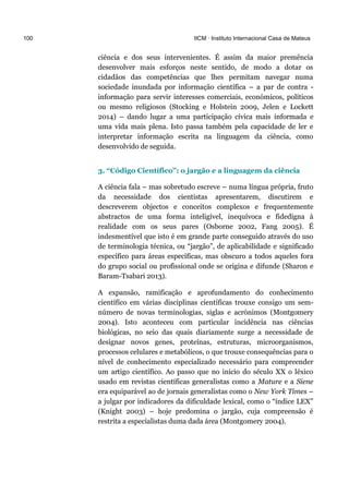 100 IICM · Instituto Internacional Casa de Mateus
ciência e dos seus intervenientes. É assim da maior premência
desenvolver mais esforços neste sentido, de modo a dotar os
cidadãos das competências que lhes permitam navegar numa
sociedade inundada por informação científica – a par de contra -
informação para servir interesses comerciais, económicos, políticos
ou mesmo religiosos (Stocking e Holstein 2009, Jelen e Lockett
2014) – dando lugar a uma participação cívica mais informada e
uma vida mais plena. Isto passa também pela capacidade de ler e
interpretar informação escrita na linguagem da ciência, como
desenvolvido de seguida.
3. “Código Científico”: o jargão e a linguagem da ciência
A ciência fala – mas sobretudo escreve – numa língua própria, fruto
da necessidade dos cientistas apresentarem, discutirem e
descreverem objectos e conceitos complexos e frequentemente
abstractos de uma forma inteligível, inequívoca e fidedigna à
realidade com os seus pares (Osborne 2002, Fang 2005). É
indesmentível que isto é em grande parte conseguido através do uso
de terminologia técnica, ou “jargão”, de aplicabilidade e significado
específico para áreas específicas, mas obscuro a todos aqueles fora
do grupo social ou profissional onde se origina e difunde (Sharon e
Baram-Tsabari 2013).
A expansão, ramificação e aprofundamento do conhecimento
científico em várias disciplinas científicas trouxe consigo um sem-
número de novas terminologias, siglas e acrónimos (Montgomery
2004). Isto aconteceu com particular incidência nas ciências
biológicas, no seio das quais diariamente surge a necessidade de
designar novos genes, proteínas, estruturas, microorganismos,
processos celulares e metabólicos, o que trouxe consequências para o
nível de conhecimento especializado necessário para compreender
um artigo científico. Ao passo que no início do século XX o léxico
usado em revistas científicas generalistas como a Mature e a Siene
era equiparável ao de jornais generalistas como o New York Times –
a julgar por indicadores da dificuldade lexical, como o “índice LEX”
(Knight 2003) – hoje predomina o jargão, cuja compreensão é
restrita a especialistas duma dada área (Montgomery 2004).
 