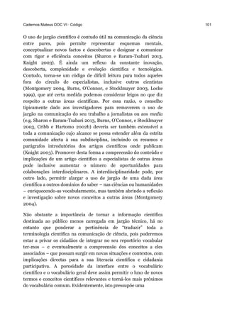 Cadernos Mateus DOC VI · Código 101
O uso de jargão científico é contudo útil na comunicação da ciência
entre pares, pois permite representar esquemas mentais,
conceptualizar novos factos e descobertas e designar e comunicar
com rigor e eficiência conceitos (Sharon e Baram-Tsabari 2013,
Knight 2003). É ainda um reflexo da constante inovação,
descoberta, complexidade e evolução científica e tecnológica.
Contudo, torna-se um código de difícil leitura para todos aqueles
fora do círculo de especialistas, inclusive outros cientistas
(Montgomery 2004, Burns, O’Connor, e Stocklmayer 2003, Locke
1999), que até certa medida podemos considerar leigos no que diz
respeito a outras áreas científicas. Por essa razão, o conselho
tipicamente dado aos investigadores para removerem o uso de
jargão na comunicação do seu trabalho a jornalistas ou aos media
(e.g. Sharon e Baram-Tsabari 2013, Burns, O’Connor, e Stocklmayer
2003, Cribb e Hartomo 2002b) deveria ser também extensível a
toda a comunicação cujo alcance se possa estender além da estrita
comunidade afecta à sua subdisciplina, incluindo os resumos e
parágrafos introdutórios dos artigos científicos onde publicam
(Knight 2003). Promover desta forma a compreensão do conteúdo e
implicações de um artigo científico a especialistas de outras áreas
pode inclusive aumentar o número de oportunidades para
colaborações interdisciplinares. A interdisciplinaridade pode, por
outro lado, permitir alargar o uso de jargão de uma dada área
científica a outros domínios do saber – nas ciências ou humanidades
– enriquecendo-as vocabularmente, mas também abrindo a reflexão
e investigação sobre novos conceitos a outras áreas (Montgomery
2004).
Não obstante a importância de tornar a informação científica
destinada ao público menos carregada em jargão técnico, há no
entanto que ponderar a pertinência de “traduzir” toda a
terminologia científica na comunicação de ciência, pois poderemos
estar a privar os cidadãos de integrar no seu reportório vocabular
ter-mos – e eventualmente a compreensão dos conceitos a eles
associados – que possam surgir em novas situações e contextos, com
implicações directas para a sua literacia científica e cidadania
participativa. A porosidade da interface entre o vocabulário
científico e o vocabulário geral deve assim permitir o luxo de novos
termos e conceitos científicos relevantes e torná-los mais próximos
do vocabulário comum. Evidentemente, isto pressupõe uma
 