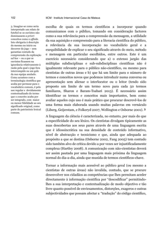 102
3. Imagine-se como seria
interpretado um relato de
futebol se os ouvintes não
dominassem a priori
conceitos como o offside.
Isto obrigaria à descrição
do mesmo no início ou
decorrer do jogo – sem
garantias contudo da
compreensão da explicação
ad hoc – ou a que os
ouvintes ficassem na
ignorância relativamente à
razão pela qual o jogo fora
interrompido ou um golo
da sua equipa anulado.
Como acontece com a
terminologia científica que
acaba por permear para o
vocabulário comum, é pelo
uso regular e devidamente
contextualizado do termo
que o conceito acaba por
ser integrado, com maior
ou menor fidelidade ao seu
significado original, como
parte do património lexical
comum.
IICM · Instituto Internacional Casa de Mateus
escolha de quais os termos científicos a incorporar quando
comunicamos com o público, tomando em consideração factores
como a sua relevância para a compreensão da mensagem, a utilidade
da sua aquisição e compreensão para a literacia científica do público,
a relevância da sua incorporação no vocabulário geral e a
exequibilidade de explicar o seu significado através do meio, método
e mensagem em particular escolhidos, entre outros. Este é um
exercício necessário considerando que a) o extenso jargão das
múltiplas subdisciplinas e sub-subdisciplinas científicas não é
igualmente relevante para o público não-científico, ou mesmo para
cientistas de outras áreas e b) que há um limite para o número de
termos e conceitos novos que podemos introduzir numa conversa ou
apresentação sem alienar o interlocutor ou o leitor (tendo sido
proposto um limite de um termo novo para cada 50 termos
familiares, Sharon e Baram-Tsabari 2013). É necessário assim
identificar os termos e conceitos mais importantes, bem como
avaliar aqueles cujo uso é mais prático que procurar descrevê-los de
uma forma mais elaborada usando muitas palavras em vernáculo
(Liberg, Geijerstam, e Folkeryd 2007, Wellington e Osborne 2001). 3
A linguagem da ciência é caracterizada, no entanto, por mais do que
a especificidade do seu léxico. Os cientistas divulgam tipicamente as
suas descobertas aos seus pares através de uma linguagem escrita
que é idiossincrática na sua densidade de conteúdo informativo,
nível de abstracção e tecnicismo e que, ainda que adequada ao
propósito a que se destina (Osborne 2002, Fang 2005) tem contudo
sido também alvo de crítica devido a por vezes ser injustificadamente
complexa (Hartley 2008). A comunicação com não-cientistas deverá
ser assim pautada por uma linguagem mais próxima da linguagem
normal do dia-a-dia, ainda que munida de termos científicos-chave.
Tornar a informação mais acessível ao público geral (ou mesmo a
cientistas de outras áreas) não invalida, contudo, que se procure
desenvolver nos cidadãos as competências que lhes permitam aceder
directamente à informação científica por “descodificar” permitindo-
lhes a sua interpretação e contextualização de modo objectivo e tão
livre quanto possível de enviesamentos, distorções, exageros e outras
subjectividades que possam afectar a “tradução” do código científico,
 