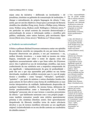 Cadernos Mateus DOC VI · Código
sejam estas da iniciativa – deliberada ou involuntária – de
jornalistas, cientistas ou gabinetes de comunicação de instituições. 4
Alargar o entendimento da própria linguagem da ciência 5 tem,
assim, que ser um dos objetivos a traçar para a promoção da literacia
científica dos cidadãos (Fang 2005, Norris e Phillips 2003, Osborne
2002, Wallace 2004, Hodson 2008, Wellington e Osborne 2001), 6
em particular no actual contexto da crescente democratização e
universalização do acesso à informação médica e científica pelo
público, catalisada, entre outros factores, pelo movimento Open
Access (Davis 2011, Gross 2012) e “Medicina 2.0” (Swan 2009).
4. Traduzir ou universalizar?
O físico e polímato Richard Feynman costumava contar um episódio
da sua infância ocorrido na companhia do seu pai numa floresta.
Enquanto observavam um pássaro, o seu pai enumerava – ou,
melhor dizendo, inventava – o nome dado ao mesmo em várias
línguas, rematando que saber o nome de alguma coisa não
significava necessariamente saber o que fosse sobre ela (Feynman
2011). Isto é aplicável ao uso de terminologia científica, cujo mero
conhecimento da sua existência sem a respectiva compreensão do
seu significado – independentemente do grau de profundidade –
pode dar azo a que seja apreendida pelo público na sua forma
desvirtuada, resultado do artifício recorrente que é o uso de jargão
técnico e científico – como “energia”, “vibrações”, “partículas”,
“quântico” – por parte de místicos e outros charlatães (muitos dos
quais autores de best-sellers) como forma de credibilizarem as suas
teorias interpretativas da realidade, habitualmente desprovidas de
qualquer fundamento científico. Da mesma forma, defensores de
teorias pseudocientíficas como a homeopatia ou o “desenho
inteligente” procuram não só usar termos e conceitos provenientes
da ciência – que habilmente misturam com o seu próprio jargão –
como também comunicar usando uma retórica aparentemente
próxima à dos cientistas (Dawkins 2000). Este aproveitamento
despudorado da iliteracia científica torna da maior relevância
devolver o uso de termos científicos relevantes ao seu significado
original, (re)introduzindo-os no seu devido contexto no vocabulário
do cidadão comum. 7
103
4. Uma responsabilidade
que em grande medida
cabe ao sistema educativo,
que poderá requerer
incorporar esta dimensão
da literacia no ensino da
ciência, bem como a sua
integração no currículo
de cursos nas artes,
humanidades, economia,
técnico-profissionais e
outros.
5. Que, não obstante as
críticas que lhe possam
ser apontadas (Hartley
2008, Knight 2003), não
se espera que venha a
mudar num futuro
próximo (Osborne 2002).
6. É também de
salientar que a literacia
no seu sentido mais
fundamental – isto é,
a capacidade de extrair
significado a partir de
informação sob a forma
de texto, diagramas,
gráficos, meios
audiovisuais, etc. – é por
sua vez condição sine qua
non à literacia científica,
que se constitui assim
como literacia em sentido
derivado (Norris e
Phillips 2003, Pearson,
Moje, e Greenleaf 2010).
7. A este respeito convém
salientar que muitas
palavras hoje comuns
foram já usadas do uso
exclusivo de um número
restrito de especialistas,
incluindo “electricidade”
ou “ecossistema” e mais
recentemente “gene”,
“clone”, “ADN”,
"semicondutor”,
“processador” ou
“software”.
 