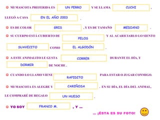 . MI MASCOTA PREFERIDA ES Y SE LLAMA UN PERRO , LLEGÓ A CASA . ES DE COLOR , Y ES DE TAMAÑO CUCHI EN EL AÑO 2003 SU CUERPO ESTÁ CUBIERTO DE Y AL ACARICIARLO LO SIENTO COMO EL ALGODÓN . A ESTE ANIMALITO LE GUSTA DURANTE EL DÍA, Y DE NOCHE . DORMIR CUANDO LO LLAMO VIENE PARA ESTAR O JUGAR CONMIGO. MI MASCOTA ES ALEGRE Y . EN SU DÍA, EL DÍA DEL ANIMAL, RAPIDITO CARIÑOSA LE COMPRARÉ DE REGALO UN HUESO . YO SOY , Y … FRANCO M. … ¡ÉSTA ES SU FOTO! CORRER GRIS SUAVECITO PELOS MEDIANO