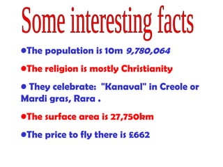 The population is 10m  9,780,064   The religion is mostly Christianity They celebrate:  "Kanaval" in Creole or Mardi gras, Rara  . The surface area is  27,750km   The price to fly there is  £662   Some interesting facts 