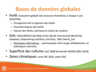Bases de données globales
• Forêt: évaluation globale des resources forestières à chaque 5 ans
(FAO/FRA)
– Changement de la supericie des forêts
– Charactéristiques des forêts
– Volume des forêts, biomasse et stocks de carbone
• Sols: FAO/UNESCO Soil Map of the World; Harmonized World Soil
Database; Globsoilmap.net/Afsis; Soil Grid; ISRIC World_Soil
– Techniques alternatives : spectroscopie infra-rouge; télédetection; et
statistiques avancées.
• Superficie des cultures: GLC 2000 (et bientôt MODIS 2001-2010)
• Zones climatiques: carte JRC 2010, selon GIEC
 