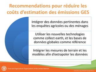 Recommendations pour réduire les
coûts d’estimation des émissions GES
Intégrer des données pertinentes dans
les enquêtes agricoles ou des ménages
Utiliser les nouvelles technologies
comme collect earth, et les bases de
données globales comme référence
Intégrer les mesures de terrain et les
modèles afin d’extrapoler les données
 