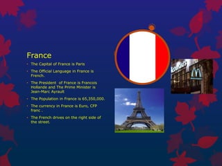 France
• The Capital of France is Paris
• The Official Language in France is
  French.
• The President of France is Francois
  Hollande and The Prime Minister is
  Jean-Marc Ayrault
• The Population in France is 65,350,000.
• The currency in France is Euro, CFP
  franc .
• The French drives on the right side of
  the street.
 