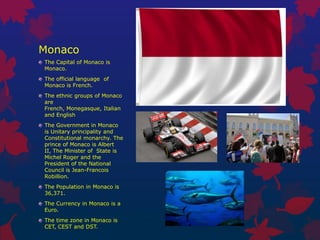 Monaco
The Capital of Monaco is
Monaco.
The official language of
Monaco is French.
The ethnic groups of Monaco
are
French, Monegasque, Italian
and English
The Government in Monaco
is Unitary principality and
Constitutional monarchy. The
prince of Monaco is Albert
II, The Minister of State is
Michel Roger and the
President of the National
Council is Jean-Francois
Robillion.
The Population in Monaco is
36,371.
The Currency in Monaco is a
Euro.
The time zone in Monaco is
CET, CEST and DST.
 