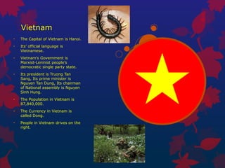 Vietnam
•   The Capital of Vietnam is Hanoi.
•   Its’ official language is
    Vietnamese.
•   Vietnam’s Government is
    Marxist-Leninist people’s
    democratic single party state.
•   Its president is Truong Tan
    Sang, Its prime minister is
    Nguyen Tan Dung, Its chairman
    of National assembly is Nguyen
    Sinh Hung.
•   The Population in Vietnam is
    87,840,000.
•   The Currency in Vietnam is
    called Dong.
•   People in Vietnam drives on the
    right.
 