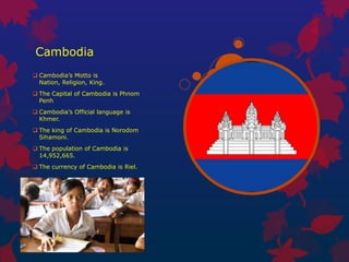 Cambodia
 Cambodia’s Motto is
  Nation, Religion, King.
 The Capital of Cambodia is Phnom
  Penh
 Cambodia’s Official language is
  Khmer.
 The king of Cambodia is Norodom
  Sihamoni.
 The population of Cambodia is
  14,952,665.
 The currency of Cambodia is Riel.
 