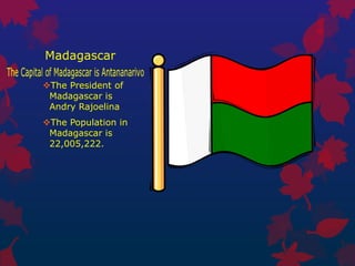 Madagascar

The President of
 Madagascar is
 Andry Rajoelina
The Population in
 Madagascar is
 22,005,222.
 
