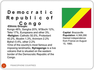 D e mo c r a t i c
Re p u b l i c o f
Co n g o
•Ethinic Groups:
Kongo 48%, Sangha 20%, M’Bochi 12%,
Teke 17%, Europeans and other 3%.
•Religion: Catholic 50.5%, Protestant
40.2%, Muslim 1.3%, Animism 2.2%
Baha'i 0.4%, other 2.2%
•One of the country's most famous and
imposing landmarks, Nyiragongo is a live
volcano that is situated on the eastern
border of the Democratic Republic of the
Congo.
3

FRANCOPHONE COUNTRIES

Capital: Brazzaville
Population: 4,366,266
Gained independence
from France on August
15, 1960.

 