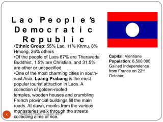 L a o P e o p l e 's
D e mo c r a t i c
Re p u b l i c

4

•Ethnic Group: 55% Lao, 11% Khmu, 8%
Hmong, 26% others
•Of the people of Laos 67% are Theravada
Buddhist, 1.5% are Christian, and 31.5%
are other or unspecified
•One of the most charming cities in southeast Asia, Luang Prabang is the most
popular tourist attraction in Laos. A
collection of golden-roofed
temples, wooden houses and crumbling
French provincial buildings fill the main
roads. At dawn, monks from the various
monasteries walk through the streets
FRANCOPHONE COUNTRIES
collecting alms of rice.

Capital: Vientiane
Population: 6,500,000
Gained Independence
from France on 22nd
October,

 
