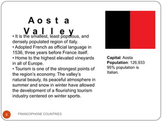 Ao s t a
V smallest, leaste y and
a l l populous,
• It is the
densely populated region of Italy.
• Adopted French as official language in
1536, three years before France itself.
• Home to the highest elevated vineyards
in all of Europe.
• Tourism is one of the strongest points of
the region’s economy. The valley’s
natural beauty, its peaceful atmosphere in
summer and snow in winter have allowed
the development of a flourishing tourism
industry centered on winter sports.

6

FRANCOPHONE COUNTRIES

Capital: Aosta
Population: 126,933
95% population is
Italian.

 