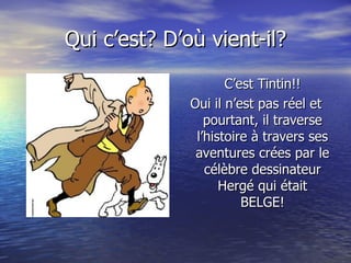 Qui c’est? D’où vient-il? C’est Tintin!! Oui il n’est pas réel et pourtant, il traverse l’histoire à travers ses aventures crées par le célèbre dessinateur Hergé qui était BELGE! 