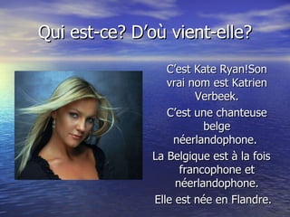 Qui est-ce? D’où vient-elle? C’est Kate Ryan!Son vrai nom est Katrien Verbeek. C’est une chanteuse belge néerlandophone.  La Belgique est à la fois francophone et néerlandophone. Elle est née en Flandre. 