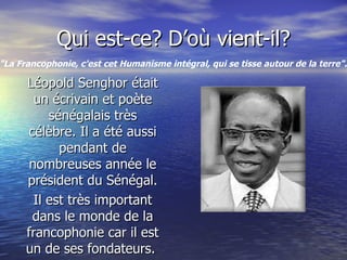 Qui est-ce? D’où vient-il? Léopold Senghor était un écrivain et poète sénégalais très célèbre. Il a été aussi pendant de nombreuses année le président du Sénégal. Il est très important dans le monde de la francophonie car il est un de ses fondateurs.  "La Francophonie, c'est cet Humanisme intégral, qui se tisse autour de la terre".   