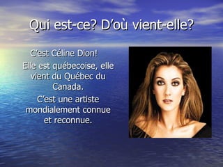 Qui est-ce? D’où vient-elle? C’est Céline Dion! Elle est québecoise, elle vient du Québec du Canada. C’est une artiste mondialement connue et reconnue. 