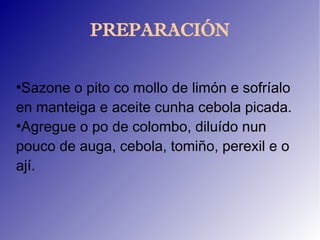 PREPARACIÓN

●
 Sazone o pito co mollo de limón e sofríalo
en manteiga e aceite cunha cebola picada.
●
 Agregue o po de colombo, diluído nun
pouco de auga, cebola, tomiño, perexil e o
ají.
 
