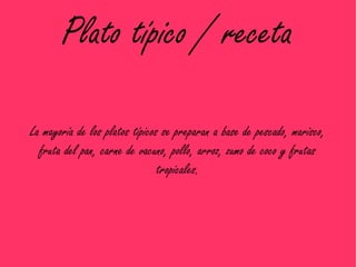 Plato típico / receta

La mayoría de los platos típicos se preparan a base de pescado, marisco,
  fruta del pan, carne de vacuno, pollo, arroz, zumo de coco y frutas
                                tropicales.
 