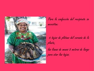 Para la confección del recipiente se
necesitan:


 6 hojas de plátano del corazón de la
planta,
las lianas de menos 5 metros de largo
para atar las hojas.
 