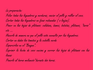 La preparación:
Pelar todas las legumbres y verduras, vaciar el pollo y rallar el coco.
Cortar todas las legumbres en finas rebanadas ( o lonjas).
Poner en las hojas de plátanos: calabaza, ñames, batatas, plátanos, "taros"
etc …
Hacerlo de manera en que el pollo este envuelto por las legumbres.
Cortar en dados los tomates y la cebolla verde
Esparcirlos en el "Bougna".
Exprimir la leche de coco encima y cerrar las hojas de plátanos con las
lianas
Ponerlo al horno melanesio*durante dos horas.
 