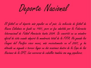 Deporte Nacional
El fútbol es el deporte más popular en el país. La selección de fútbol de
Nueva Caledonia se fundó en 1951, pero no fue admitida por la Federación
Internacional de Fútbol Asociación hasta 2004. Se convirtió en un miembro
oficial de ésta cuando adquirió la membresía total de la FIFA. Ha ganado los
Juegos del Pacífico cinco veces, más recientemente en el 2007, y ha
obtenido un segundo o tercer lugar en dos ocasiones dentro de la Copa de las
Naciones de la OFC. Las carreras de caballos también son muy populares.
 