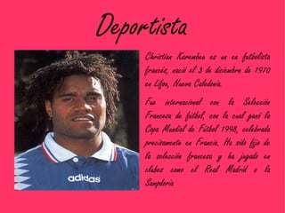 Deportista
     Christian Karembeu es un ex futbolista
     francés, nació el 3 de diciembre de 1970
     en Lifou, Nueva Caledonia.
     Fue internacional con la Selección
     Francesa de fútbol, con la cual ganó la
     Copa Mundial de Fútbol 1998, celebrada
     precisamente en Francia. Ha sido fijo de
     la selección francesa y ha jugado en
     clubes como el Real Madrid o la
     Sampdoria
 