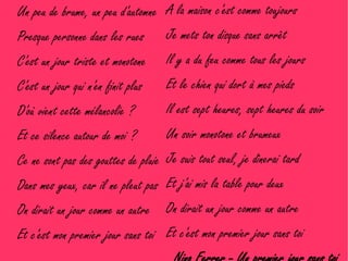 Un peu de brume, un peu d'automne A la maison c'est comme toujours
Presque personne dans les rues Je mets ton disque sans arrêt
C'est un jour triste et monotone    Il y a du feu comme tous les jours
C'est un jour qui n'en finit plus   Et le chien qui dort à mes pieds
D'où vient cette mélancolie ?       Il est sept heures, sept heures du soir
Et ce silence autour de moi ?       Un soir monotone et brumeux
Ce ne sont pas des gouttes de pluie Je suis tout seul, je dînerai tard
Dans mes yeux, car il ne pleut pas Et j'ai mis la table pour deux
On dirait un jour comme un autre    On dirait un jour comme un autre
Et c'est mon premier jour sans toi Et c'est mon premier jour sans toi
 