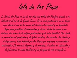 Isla de los Pinos
La Isla de los Pinos es una de las islas más bellas del Pacífico, situada a 70
kilómetros al sur de la Grande Terre. Sirvió como penitenciaría en un tiempo
   pero ahora es una de las mecas del turismo internacional y un importante
    lugar para practicar el submarinismo y el sur. Entre las cosas a ver
destacan las ruinas de la antigua penitenciaría y la única localidad, Bao, donde
se encuentran el ayuntamiento, la iglesia católica, las escuelas, las tiendas y
  el dispensarios. Está habitado por los Kunies que mantienen sus actividades
 tradicionales (la pesca de langosta y de pescados, el cultivo de tubérculos y
     la fabricación de casas familiares y de piraguas de vela triangular).
 